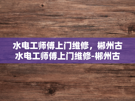 水电工师傅上门维修，郴州古水电工师傅上门维修-郴州古水电工师傅上门维修，传承与创新的完美结合