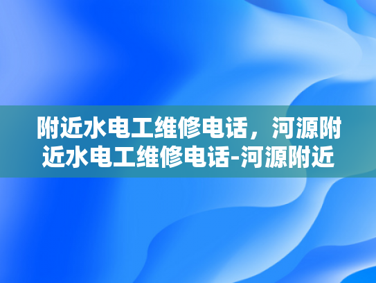 附近水电工维修电话，河源附近水电工维修电话-河源附近水电工维修电话指南