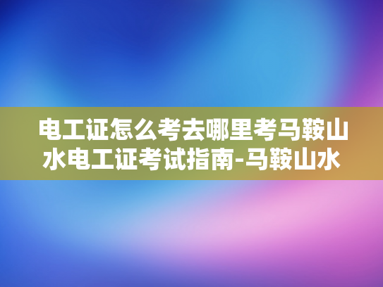 电工证怎么考去哪里考马鞍山水电工证考试指南-马鞍山水电工证考试指南