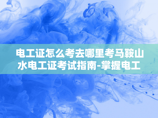 电工证怎么考去哪里考马鞍山水电工证考试指南-掌握电工技能，从考取电工证开始