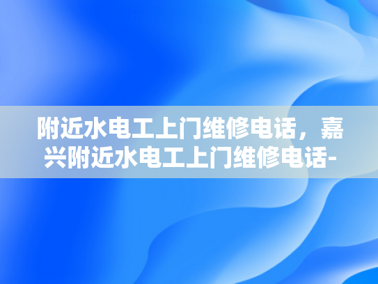 附近水电工上门维修电话，嘉兴附近水电工上门维修电话-嘉兴附近水电工上门维修电话