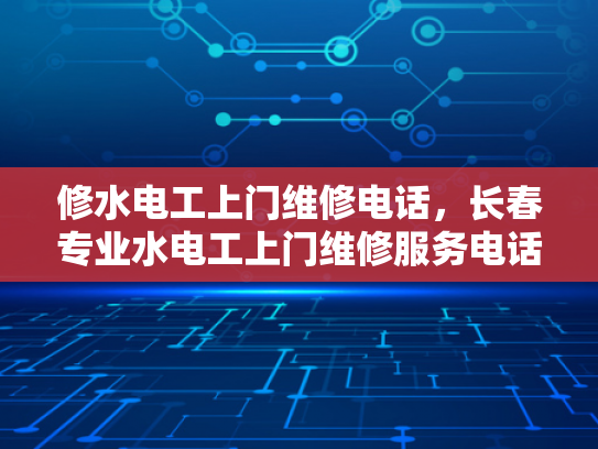 修水电工上门维修电话，长春专业水电工上门维修服务电话-专业水电工服务，长春与修水两地的贴心选择