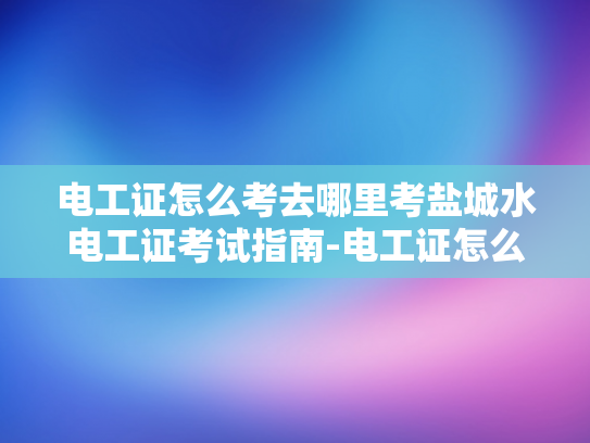 电工证怎么考去哪里考盐城水电工证考试指南-电工证怎么考？盐城水电工证考试指南