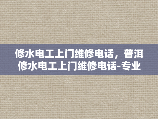 修水电工上门维修电话，普洱修水电工上门维修电话-专业电工服务，确保您的家庭和工作场所安全无忧