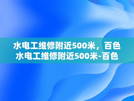 水电工维修附近500米，百色水电工维修附近500米-百色市水电工维修服务，500米范围内快速响应