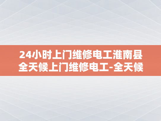 24小时上门维修电工淮南县全天候上门维修电工-全天候服务，24小时电工淮南县