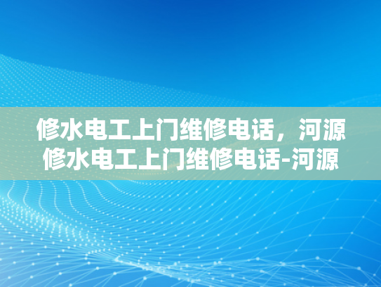修水电工上门维修电话，河源修水电工上门维修电话-河源修水电工上门维修服务指南