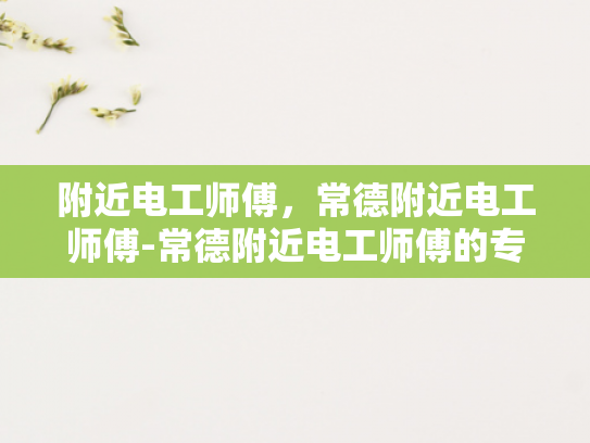 附近电工师傅，常德附近电工师傅-常德附近电工师傅的专业技能与服务