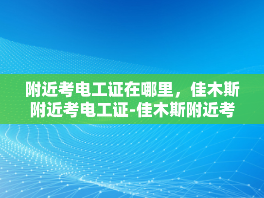 附近考电工证在哪里，佳木斯附近考电工证-佳木斯附近考电工证指南