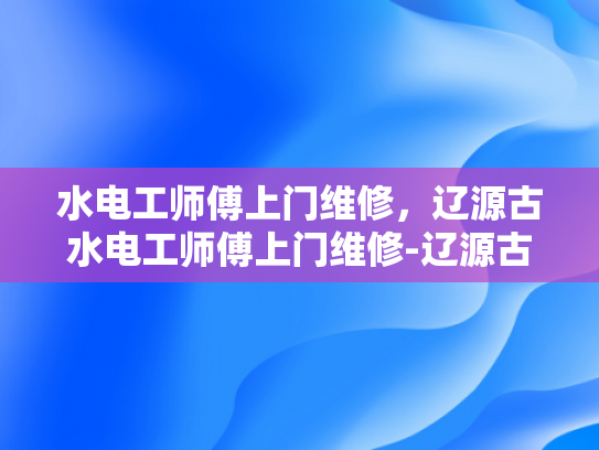 水电工师傅上门维修，辽源古水电工师傅上门维修-辽源古水电工师傅上门维修服务