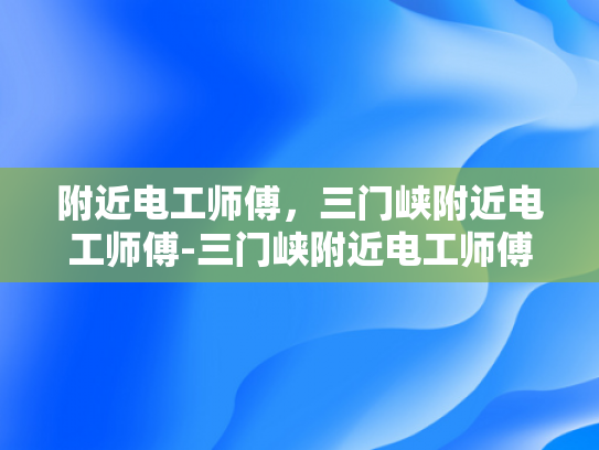 附近电工师傅，三门峡附近电工师傅-三门峡附近电工师傅，专业服务，值得信赖