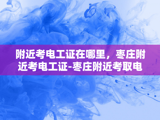 附近考电工证在哪里，枣庄附近考电工证-枣庄附近考取电工证的指南