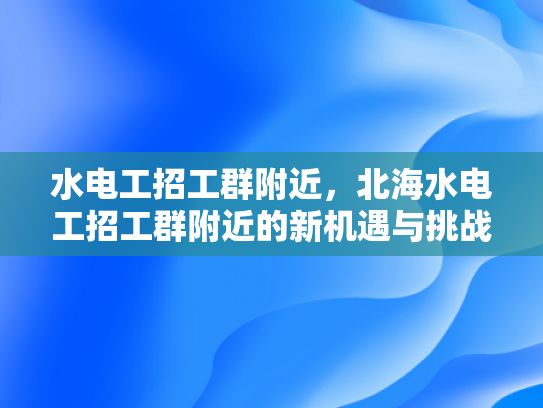 水电工招工群附近，北海水电工招工群附近的新机遇与挑战-水电工招工群附近，北海水电工招工群附近的新机遇与挑战