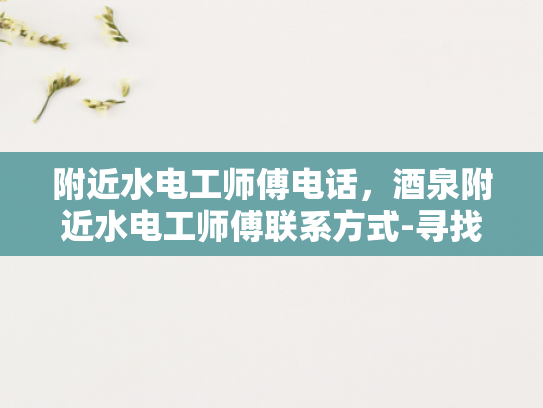附近水电工师傅电话，酒泉附近水电工师傅联系方式-寻找附近的水电工师傅