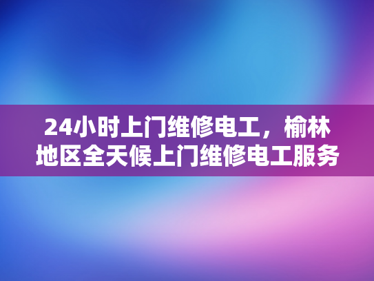 24小时上门维修电工，榆林地区全天候上门维修电工服务-榆林地区全天候上门维修电工服务—您的可靠电力保障