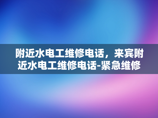 附近水电工维修电话，来宾附近水电工维修电话-紧急维修服务，附近水电工的联系方式