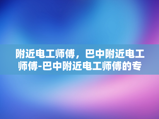 附近电工师傅，巴中附近电工师傅-巴中附近电工师傅的专业技能与服务