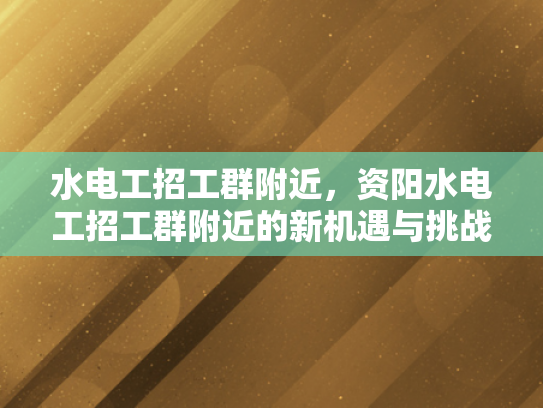 水电工招工群附近，资阳水电工招工群附近的新机遇与挑战-水电工招工群附近，资阳新机遇与挑战的探索