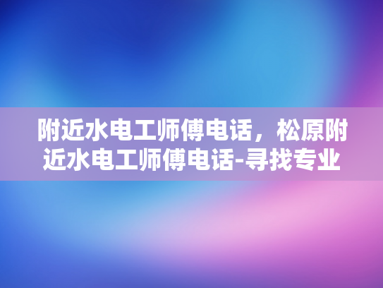 附近水电工师傅电话，松原附近水电工师傅电话-寻找专业水电工师傅，松原附近服务电话一览