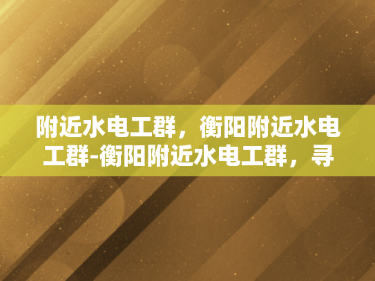 附近水电工群，衡阳附近水电工群-衡阳附近水电工群，寻找专业水电维修服务