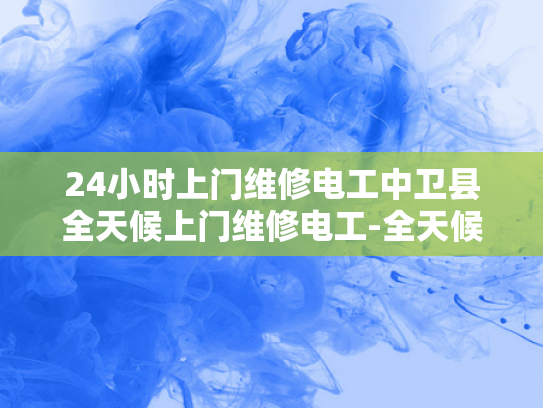 24小时上门维修电工中卫县全天候上门维修电工-全天候服务，中卫县24小时上门维修电工