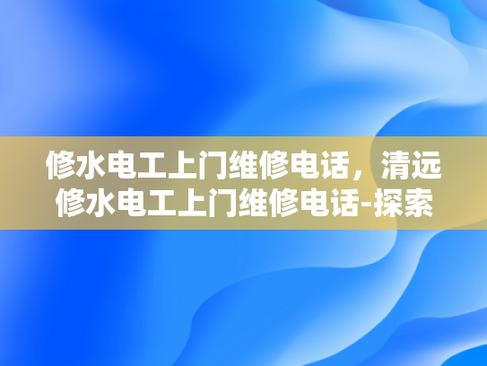 修水电工上门维修电话，清远修水电工上门维修电话-探索专业电工服务，清远修水电工上门维修电话的重要性
