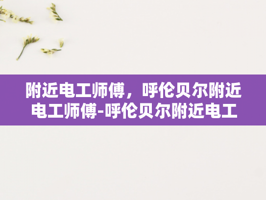 附近电工师傅，呼伦贝尔附近电工师傅-呼伦贝尔附近电工师傅的专业技能与服务