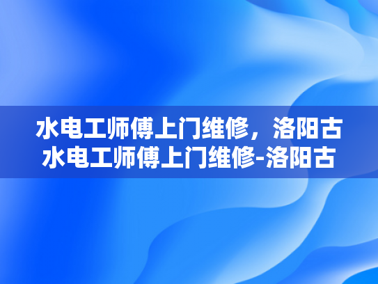 水电工师傅上门维修，洛阳古水电工师傅上门维修-洛阳古水电工师傅的匠心技艺—一次难忘的上门维修体验