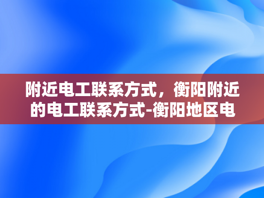 附近电工联系方式，衡阳附近的电工联系方式-衡阳地区电工联系方式大全