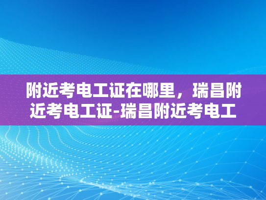 附近考电工证在哪里，瑞昌附近考电工证-瑞昌附近考电工证的指南