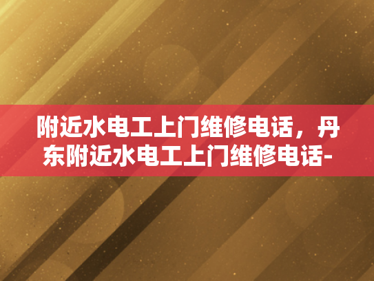 附近水电工上门维修电话，丹东附近水电工上门维修电话-丹东附近水电工上门维修电话