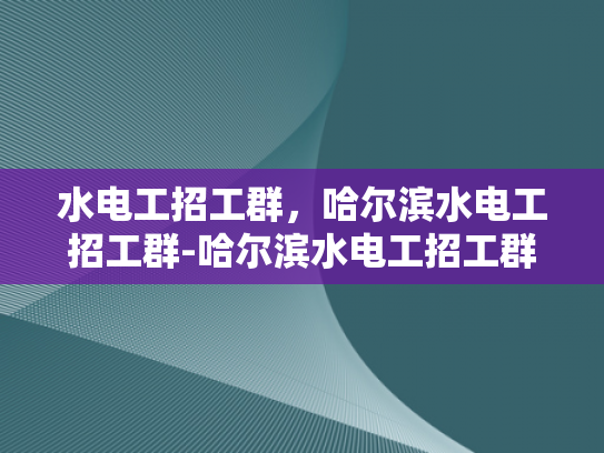 水电工招工群，哈尔滨水电工招工群-哈尔滨水电工招工群，搭建就业桥梁，助力技能人才发展