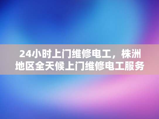 24小时上门维修电工，株洲地区全天候上门维修电工服务-全天候24小时上门维修电工服务，株洲地区为您的电力保驾护航