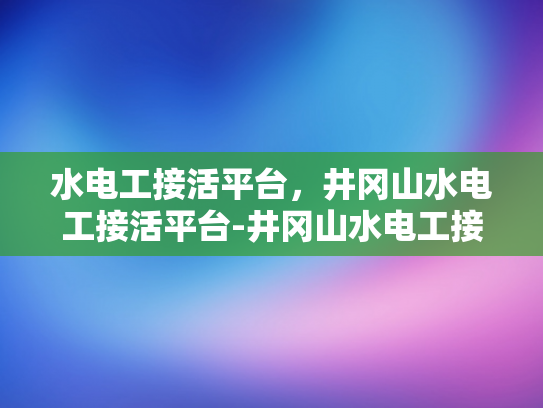 水电工接活平台，井冈山水电工接活平台-井冈山水电工接活平台，连接需求与服务的桥梁