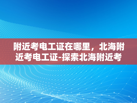附近考电工证在哪里，北海附近考电工证-探索北海附近考取电工证的便捷途径