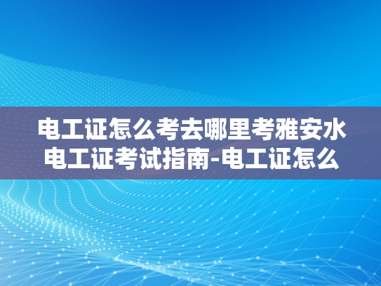 电工证怎么考去哪里考雅安水电工证考试指南-电工证怎么考去哪里考雅安水电工证考试指南