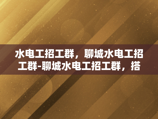 水电工招工群，聊城水电工招工群-聊城水电工招工群，搭建就业桥梁，促进行业交流