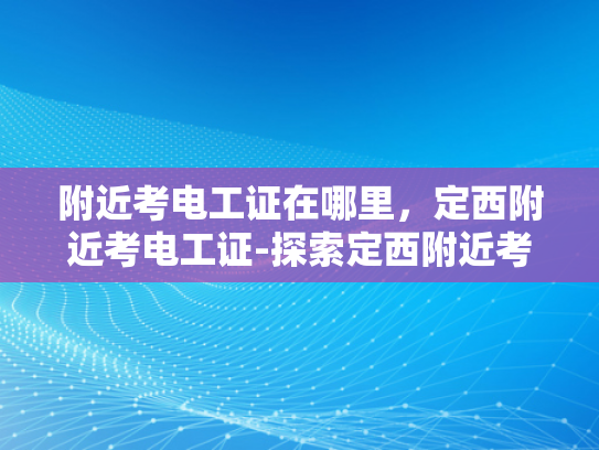 附近考电工证在哪里，定西附近考电工证-探索定西附近考取电工证的便捷途径