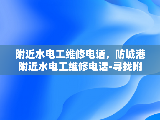 附近水电工维修电话，防城港附近水电工维修电话-寻找附近的水电工维修服务，防城港地区指南