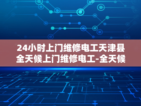 24小时上门维修电工天津县全天候上门维修电工-全天候服务，24小时上门维修电工—天津县的贴心选择