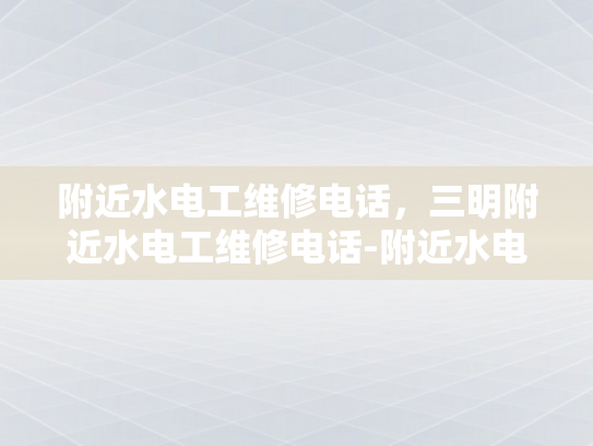 附近水电工维修电话，三明附近水电工维修电话-附近水电工维修电话，三明附近水电工维修电话
