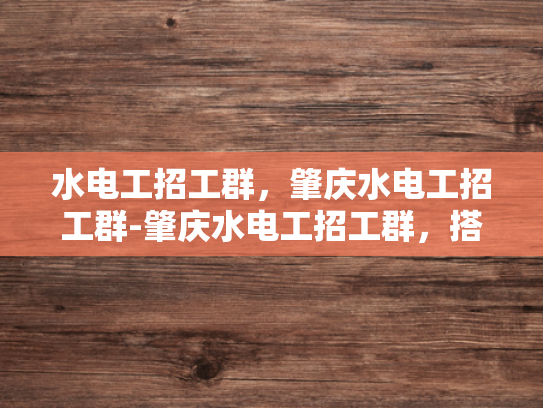 水电工招工群，肇庆水电工招工群-肇庆水电工招工群，搭建就业桥梁，助力技能人才发展
