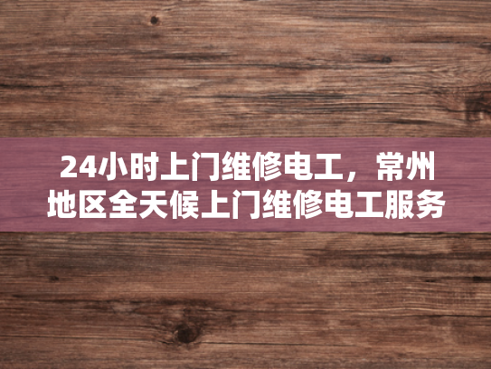 24小时上门维修电工，常州地区全天候上门维修电工服务-常州地区全天候上门维修电工服务