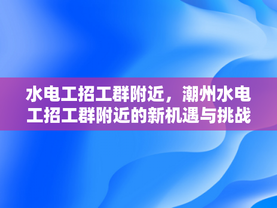水电工招工群附近，潮州水电工招工群附近的新机遇与挑战-潮州水电工招工群附近的新机遇与挑战