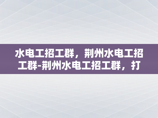 水电工招工群，荆州水电工招工群-荆州水电工招工群，打造高效就业通道