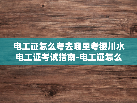 电工证怎么考去哪里考银川水电工证考试指南-电工证怎么考？银川水电工证考试指南