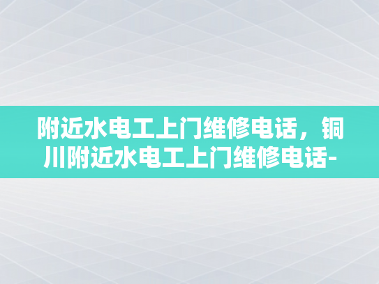 附近水电工上门维修电话，铜川附近水电工上门维修电话-铜川附近水电工上门维修服务指南