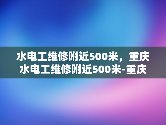 水电工维修附近500米，重庆水电工维修附近500米-重庆水电工维修服务，500米范围内，快速响应