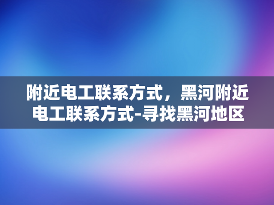 附近电工联系方式，黑河附近电工联系方式-寻找黑河地区专业电工的实用指南