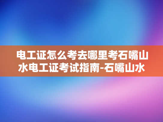 电工证怎么考去哪里考石嘴山水电工证考试指南-石嘴山水电工证考试指南